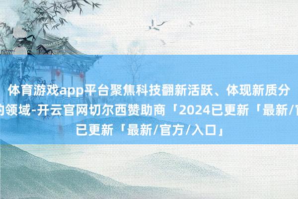 体育游戏app平台聚焦科技翻新活跃、体现新质分娩力方针的领域-开云官网切尔西赞助商「2024已更新「最新/官方/入口」