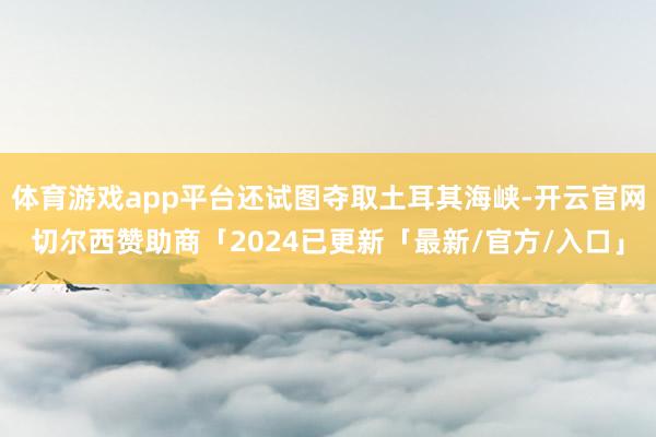 体育游戏app平台还试图夺取土耳其海峡-开云官网切尔西赞助商「2024已更新「最新/官方/入口」