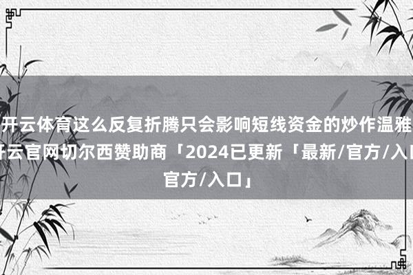 开云体育这么反复折腾只会影响短线资金的炒作温雅-开云官网切尔西赞助商「2024已更新「最新/官方/入口」