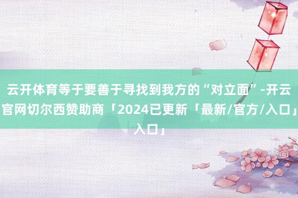 云开体育等于要善于寻找到我方的“对立面”-开云官网切尔西赞助商「2024已更新「最新/官方/入口」