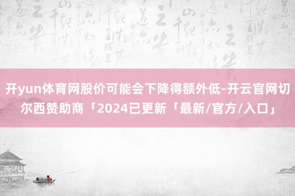 开yun体育网股价可能会下降得额外低-开云官网切尔西赞助商「2024已更新「最新/官方/入口」