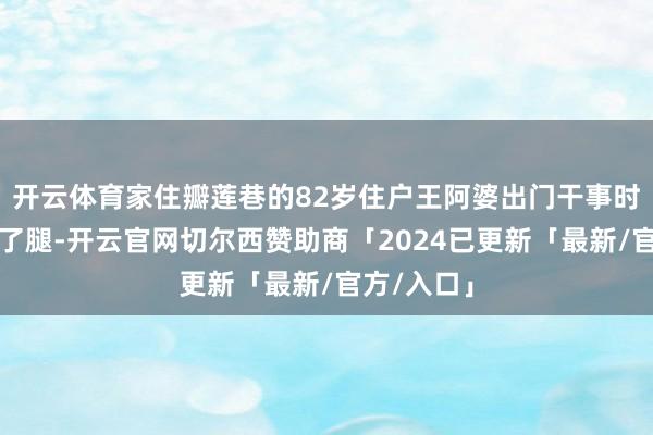 开云体育家住瓣莲巷的82岁住户王阿婆出门干事时失慎摔伤了腿-开云官网切尔西赞助商「2024已更新「最新/官方/入口」