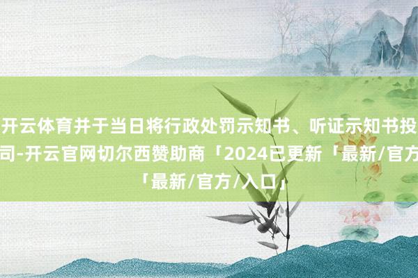 开云体育并于当日将行政处罚示知书、听证示知书投递该公司-开云官网切尔西赞助商「2024已更新「最新/官方/入口」